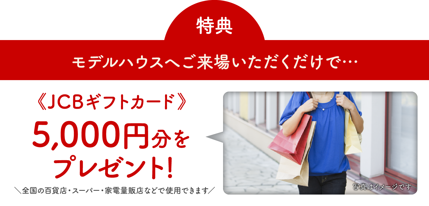 特典 モデルハウスへご来場いただくだけで… 《JCBギフトカード》5,000円分をプレゼント!